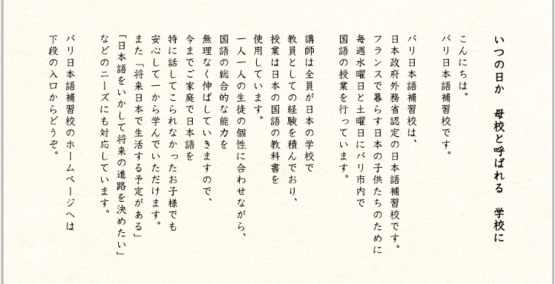 いつの日か　母校と呼ばれる　学校に - こんにちは。パリ日本語補習校です。パリ日本語補習校は、日本政府から助成を受けている日本語補習授業校です。フランスで暮らす日本の子供たちのために毎週水曜日と土曜日にパリ市内で国語の授業を行っています。講師は全員が日本の学校で教員としての経験を積んでおり、授業は日本の国語の教科書を使用しています。一人一人の生徒の個性に合わせながら、国語の総合的な能力をムリなく伸ばしていきますので、ご家庭で日本語を話されないお子様でも安心して一から学んでいただけます。 また「将来日本で生活する予定がある」「日本語をいかして将来の進路を決めたい」などのニーズにも対応しています。パリ日本語補習校のホームページへは下段の入口からどうぞ。